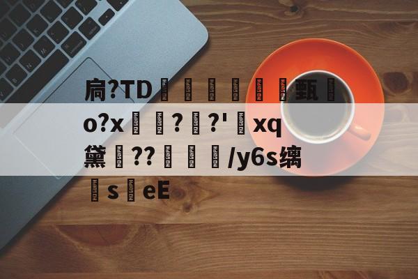 扃?ТD腇瞔甄熶o?x焴??'xq黛侹??鶒榟/y6s缡萉s劄eE的简单介绍-爱游戏
